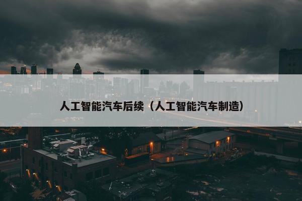 人工智能汽车后续（人工智能汽车制造）