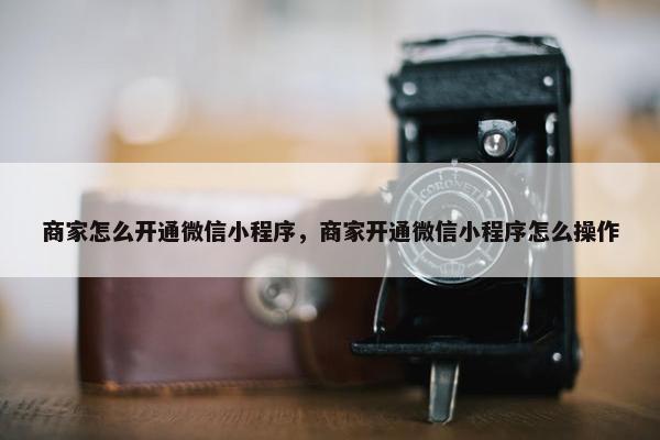 商家怎么开通微信小程序，商家开通微信小程序怎么操作
