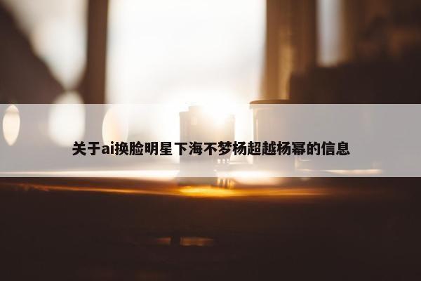 关于ai换脸明星下海不梦杨超越杨幂的信息