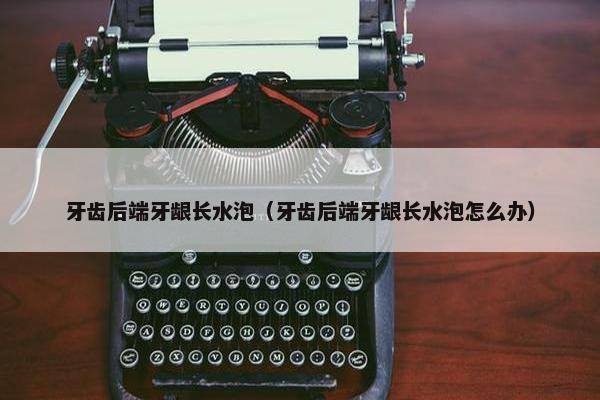 牙齿后端牙龈长水泡（牙齿后端牙龈长水泡怎么办）