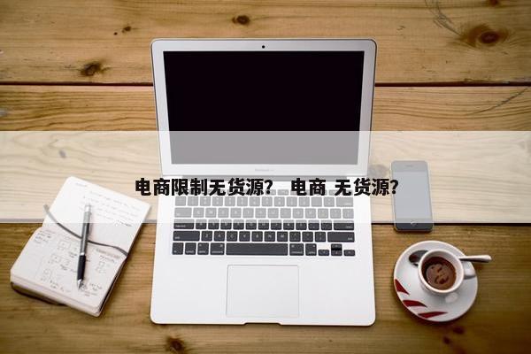 电商限制无货源？ 电商 无货源？