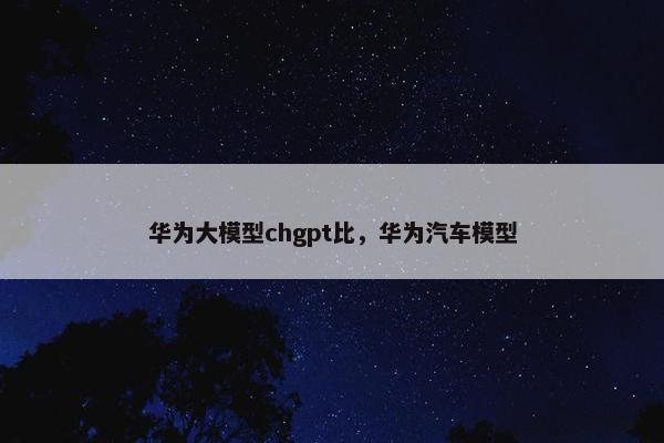 华为大模型chgpt比，华为汽车模型