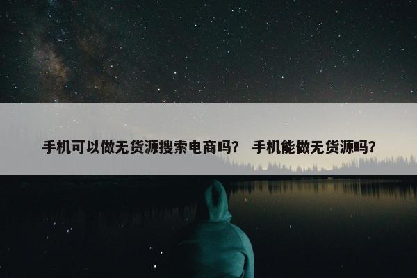 手机可以做无货源搜索电商吗？ 手机能做无货源吗？