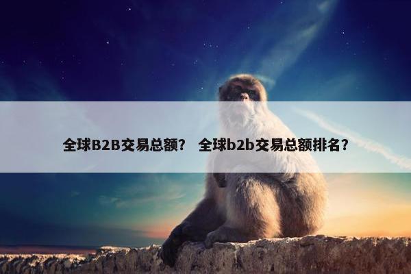全球B2B交易总额？ 全球b2b交易总额排名？