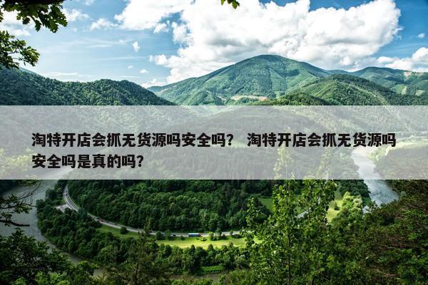淘特开店会抓无货源吗安全吗？ 淘特开店会抓无货源吗安全吗是真的吗？