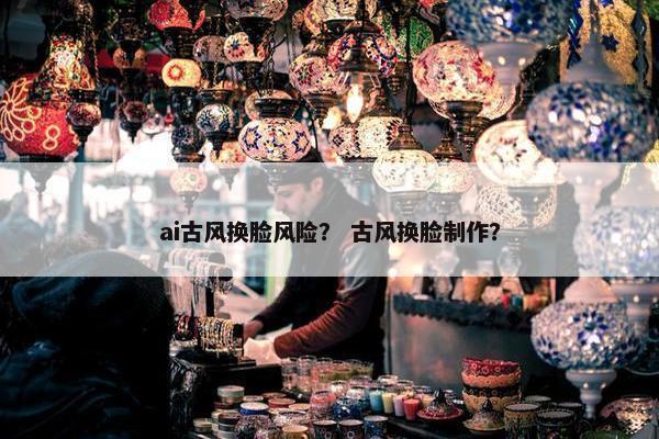 ai古风换脸风险？ 古风换脸制作？