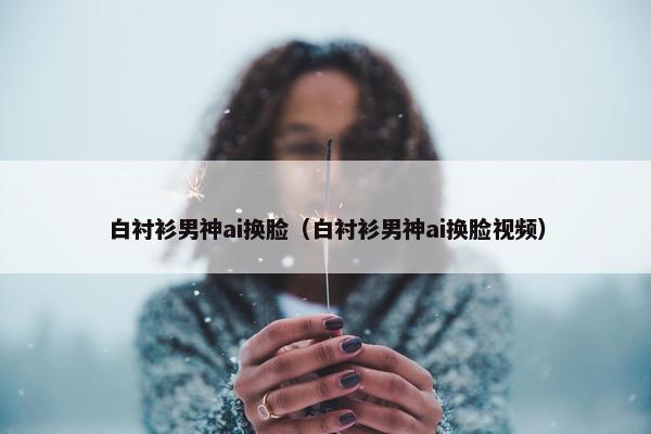 白衬衫男神ai换脸（白衬衫男神ai换脸视频）