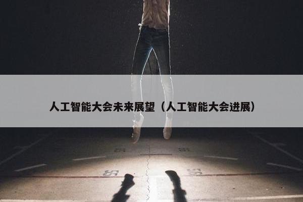 人工智能大会未来展望（人工智能大会进展）