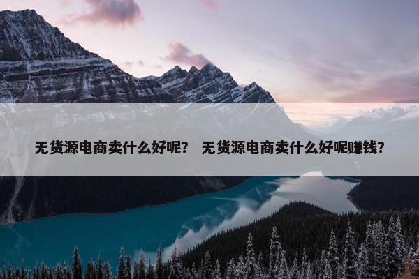 无货源电商卖什么好呢？ 无货源电商卖什么好呢赚钱？