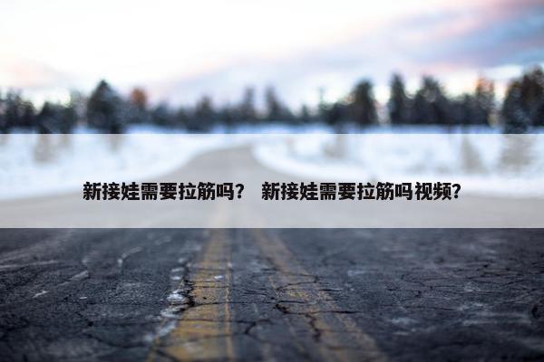 新接娃需要拉筋吗？ 新接娃需要拉筋吗视频？
