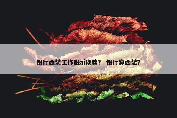 银行西装工作服ai换脸？ 银行穿西装？