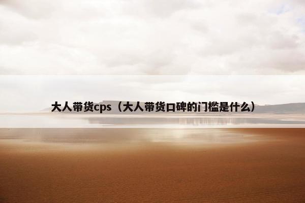 大人带货cps（大人带货口碑的门槛是什么）