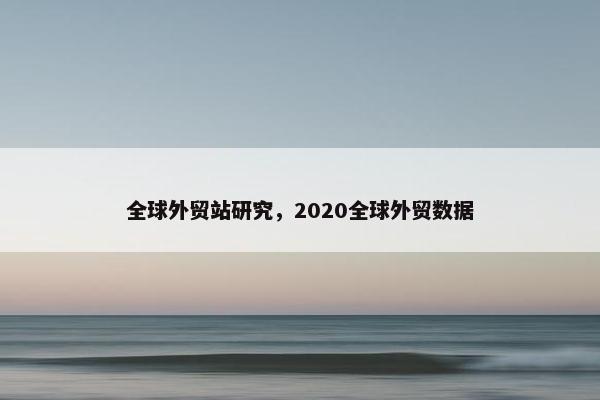 全球外贸站研究，2020全球外贸数据