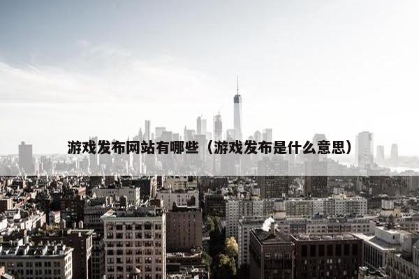 游戏发布网站有哪些（游戏发布是什么意思）