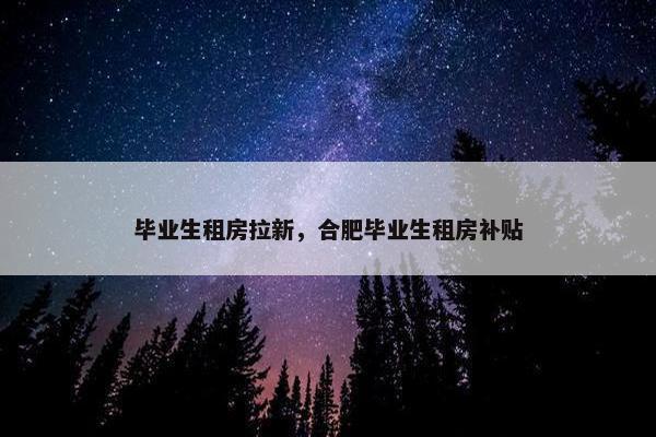 毕业生租房拉新，合肥毕业生租房补贴
