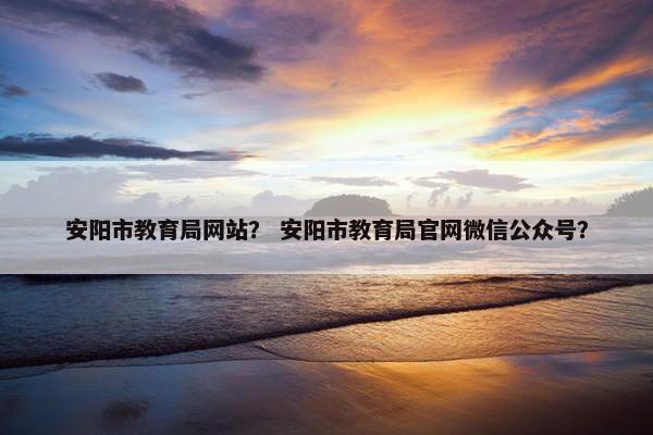 安阳市教育局网站？ 安阳市教育局官网微信公众号？