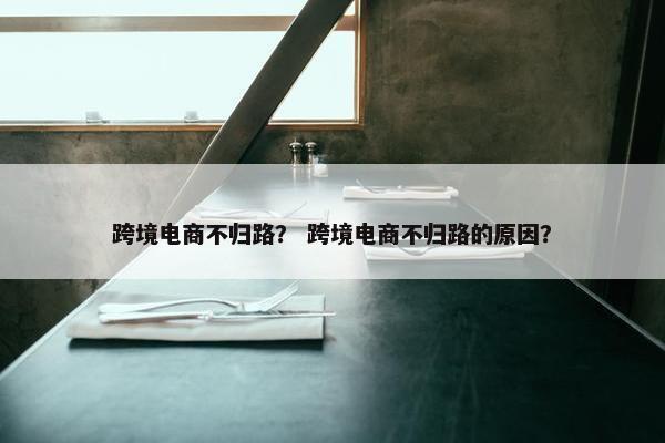 跨境电商不归路？ 跨境电商不归路的原因？