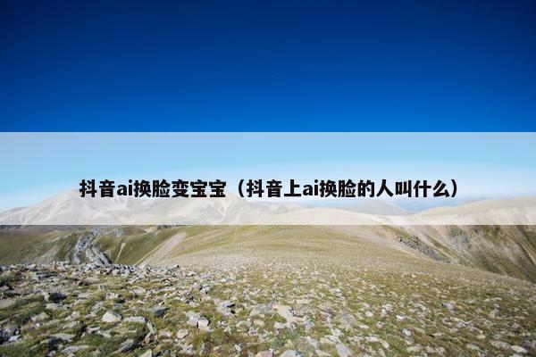 抖音ai换脸变宝宝（抖音上ai换脸的人叫什么）