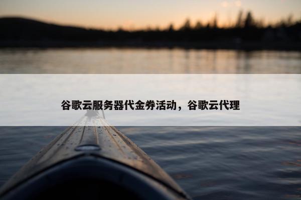 谷歌云服务器代金券活动，谷歌云代理