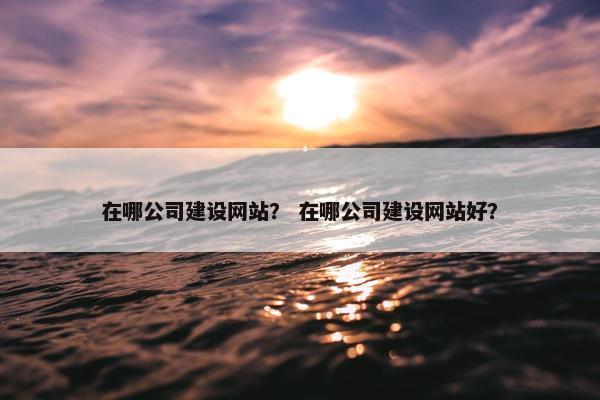 在哪公司建设网站？ 在哪公司建设网站好？