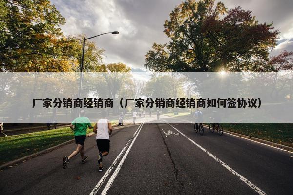 厂家分销商经销商（厂家分销商经销商如何签协议）