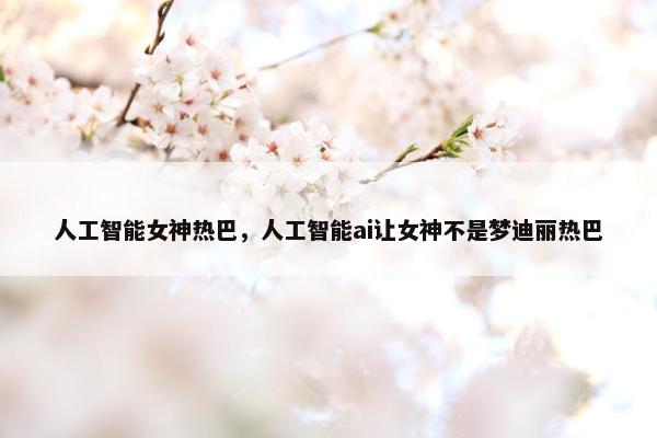 人工智能女神热巴，人工智能ai让女神不是梦迪丽热巴