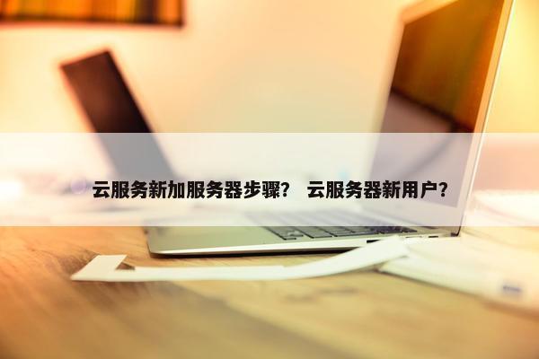 云服务新加服务器步骤？ 云服务器新用户？