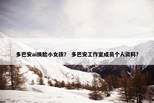 多巴安ai换脸小女孩？ 多巴安工作室成员个人资料？