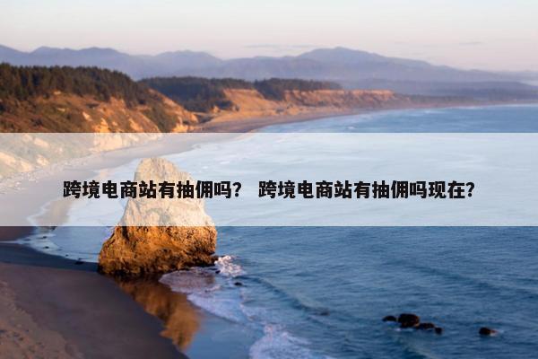 跨境电商站有抽佣吗？ 跨境电商站有抽佣吗现在？