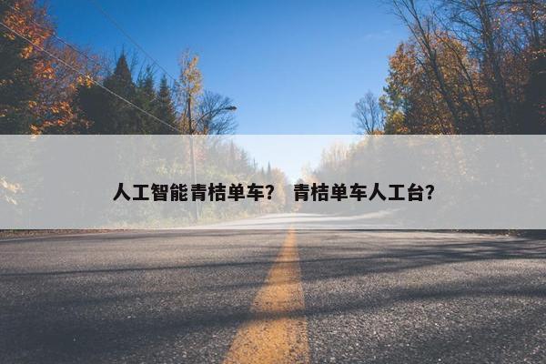 人工智能青桔单车？ 青桔单车人工台？