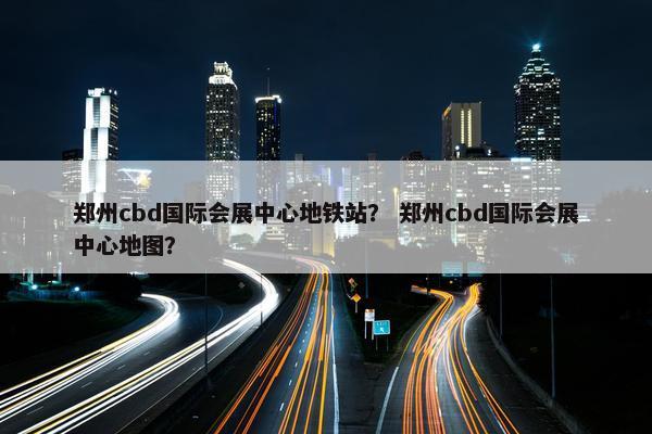 郑州cbd国际会展中心地铁站？ 郑州cbd国际会展中心地图？