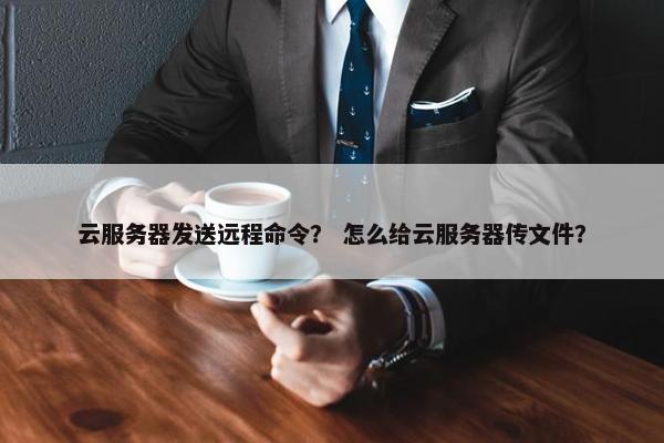 云服务器发送远程命令？ 怎么给云服务器传文件？