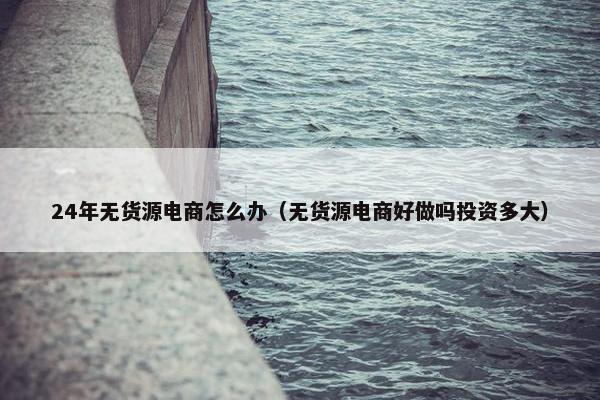 24年无货源电商怎么办（无货源电商好做吗投资多大）