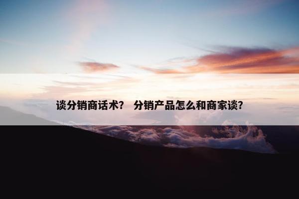谈分销商话术？ 分销产品怎么和商家谈？