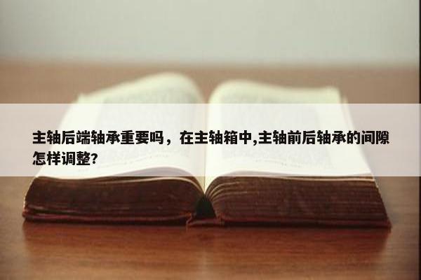 主轴后端轴承重要吗，在主轴箱中,主轴前后轴承的间隙怎样调整?