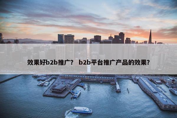 效果好b2b推广？ b2b平台推广产品的效果？