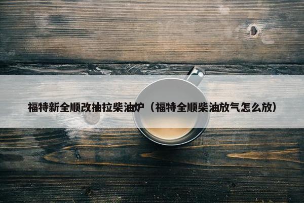 福特新全顺改抽拉柴油炉（福特全顺柴油放气怎么放）