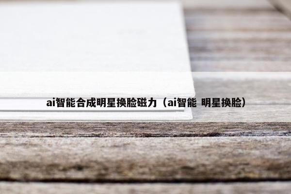 ai智能合成明星换脸磁力（ai智能 明星换脸）