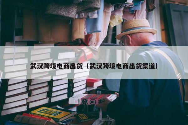 武汉跨境电商出货（武汉跨境电商出货渠道）