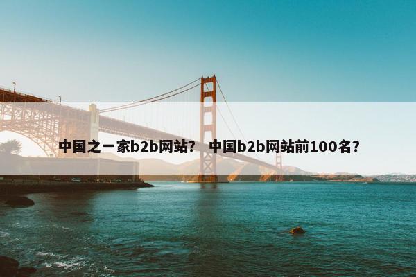 中国之一家b2b网站？ 中国b2b网站前100名？
