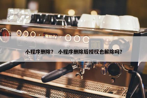 小程序删除？ 小程序删除后授权也解除吗？