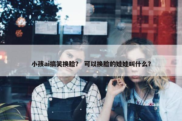 小孩ai搞笑换脸？ 可以换脸的娃娃叫什么？