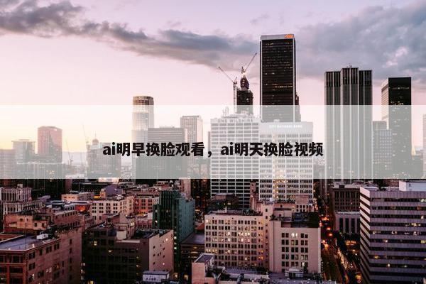 ai明早换脸观看，ai明天换脸视频