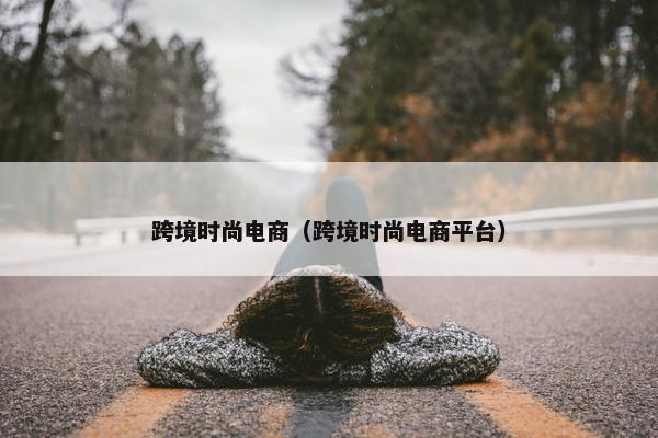 跨境时尚电商（跨境时尚电商平台）