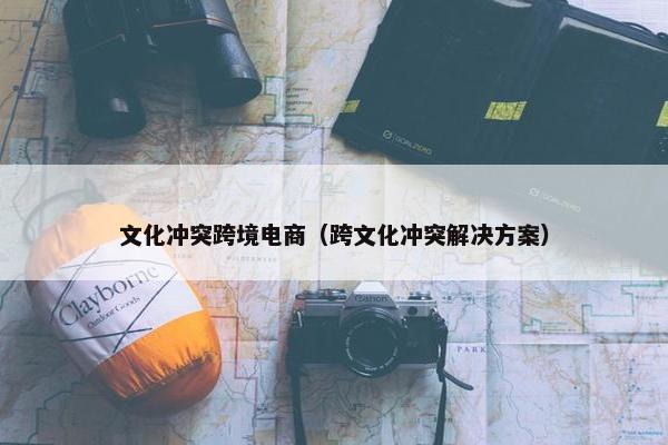 文化冲突跨境电商（跨文化冲突解决方案）
