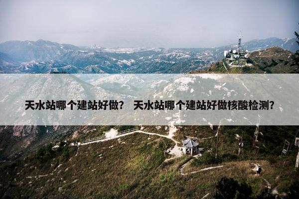 天水站哪个建站好做？ 天水站哪个建站好做核酸检测？