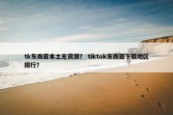 tk东南亚本土无货源？ tiktok东南亚下载地区排行？