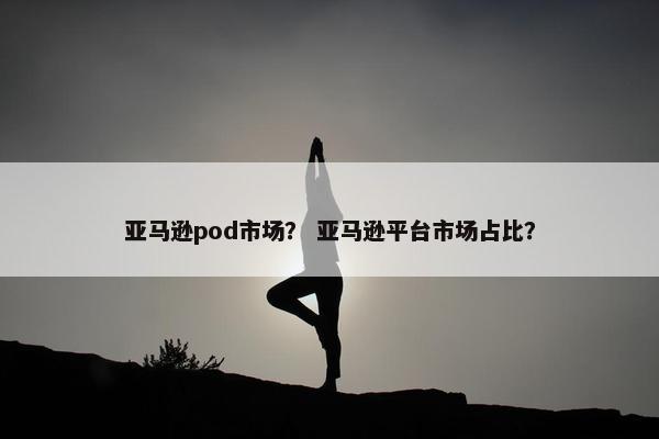 亚马逊pod市场？ 亚马逊平台市场占比？