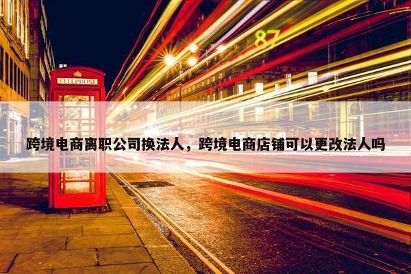跨境电商离职公司换法人，跨境电商店铺可以更改法人吗