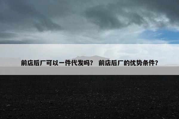前店后厂可以一件代发吗？ 前店后厂的优势条件？